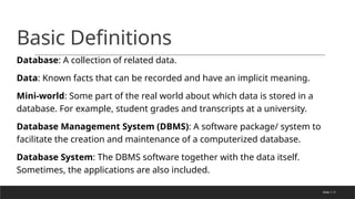 Slide 1-11
Basic Definitions
Database: A collection of related data.
Data: Known facts that can be recorded and have an implicit meaning.
Mini-world: Some part of the real world about which data is stored in a
database. For example, student grades and transcripts at a university.
Database Management System (DBMS): A software package/ system to
facilitate the creation and maintenance of a computerized database.
Database System: The DBMS software together with the data itself.
Sometimes, the applications are also included.
 