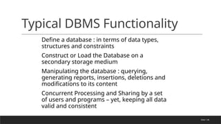 Slide 1-46
Typical DBMS Functionality
Define a database : in terms of data types,
structures and constraints
Construct or Load the Database on a
secondary storage medium
Manipulating the database : querying,
generating reports, insertions, deletions and
modifications to its content
Concurrent Processing and Sharing by a set
of users and programs – yet, keeping all data
valid and consistent
 