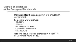 Slide 1-48
Example of a Database
(with a Conceptual Data Model)
Mini-world for the example: Part of a UNIVERSITY
environment.
Some mini-world entities:
◦ STUDENTs
◦ COURSEs
◦ SECTIONs (of COURSEs)
◦ (academic) DEPARTMENTs
◦ INSTRUCTORs
Note: The above could be expressed in the ENTITY-
RELATIONSHIP data model.
 