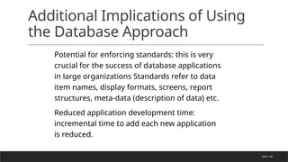 Slide 1-66
Additional Implications of Using
the Database Approach
Potential for enforcing standards: this is very
crucial for the success of database applications
in large organizations Standards refer to data
item names, display formats, screens, report
structures, meta-data (description of data) etc.
Reduced application development time:
incremental time to add each new application
is reduced.
 