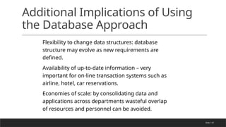 Slide 1-67
Additional Implications of Using
the Database Approach
Flexibility to change data structures: database
structure may evolve as new requirements are
defined.
Availability of up-to-date information – very
important for on-line transaction systems such as
airline, hotel, car reservations.
Economies of scale: by consolidating data and
applications across departments wasteful overlap
of resources and personnel can be avoided.
 