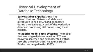Slide 1-69
Historical Development of
Database Technology
Early Database Applications: The
Hierarchical and Network Models were
introduced in mid 1960’s and dominated
during the seventies. A bulk of the worldwide
database processing still occurs using these
models.
Relational Model based Systems: The model
that was originally introduced in 1970 was
heavily researched and experimented with in
IBM and the universities. Relational DBMS
Products emerged in the 1980’s.
 