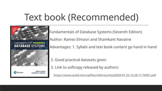 Text book (Recommended)
Fundamentals of Database Systems (Seventh Edition)
Author: Ramez Elmasri and Shamkant Navatne
Advantages: 1. Syllabi and text book content go hand in hand
2. Good practical datasets given
3. Link to softcopy released by authors:
https://www.auhd.site/upfiles/elibrary/Azal2020-01-22-12-28-11-76901.pdf
 