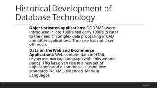 Slide 1-72
Historical Development of
Database Technology
Object-oriented applications: OODBMSs were
introduced in late 1980’s and early 1990’s to cater
to the need of complex data processing in CAD
and other applications. Their use has not taken
off much.
Data on the Web and E-commerce
Applications: Web contains data in HTML
(Hypertext markup language) with links among
pages. This has given rise to a new set of
applications and E-commerce is using new
standards like XML (eXtended Markup
Language).
 