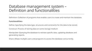 Database management system –
Definition and functionalities
Definition:-Collection of programs that enables users to create and maintain the database.
Functionalities:-
Define:-Specifying the data type, structures and constraints for the data to be stored.
Construct:-Process of storing data on some storage medium
Manipulate:-Querying the database to retrieve specific data, updating database and
generating reports.
Share:-Allows multiple users and programs to access the database concurrently.
 