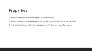 Properties
1. A database represents some aspects of the real world
2. A database is a logically coherent collection of data with some inherent meaning
3. A database is designed, built and populated with data for a specific purpose
 