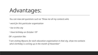 Advantages:
You can now ask questions such as “Show me all my contacts who
work for this particular organisation
live in this city
Have birthday on October 19th
OR a question like:
"I am visiting Mysore; for each education organisation in that city, show me contacts
who's birthday is coming up in the month of November"
 