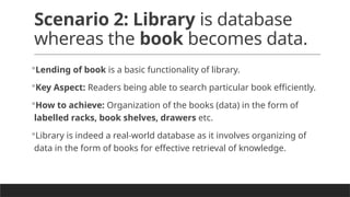 Scenario 2: Library is database
whereas the book becomes data.
Lending of book is a basic functionality of library.
Key Aspect: Readers being able to search particular book efficiently.
How to achieve: Organization of the books (data) in the form of
labelled racks, book shelves, drawers etc.
Library is indeed a real-world database as it involves organizing of
data in the form of books for effective retrieval of knowledge.
 