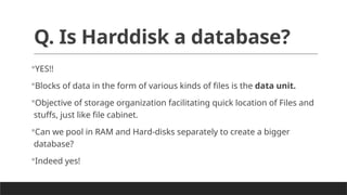 Q. Is Harddisk a database?
YES!!
Blocks of data in the form of various kinds of files is the data unit.
Objective of storage organization facilitating quick location of Files and
stuffs, just like file cabinet.
Can we pool in RAM and Hard-disks separately to create a bigger
database?
Indeed yes!
 