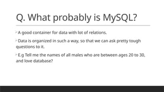 Q. What probably is MySQL?
A good container for data with lot of relations.
Data is organized in such a way, so that we can ask pretty tough
questions to it.
E.g Tell me the names of all males who are between ages 20 to 30,
and love database?
 
