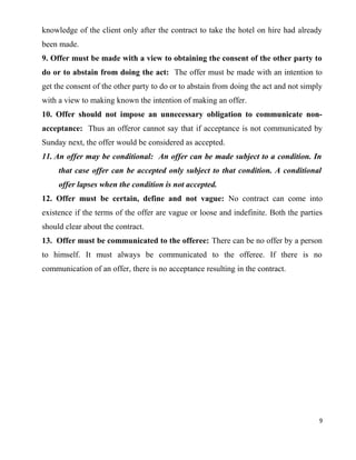 knowledge of the client only after the contract to take the hotel on hire had already
been made.
9. Offer must be made with a view to obtaining the consent of the other party to
do or to abstain from doing the act: The offer must be made with an intention to
get the consent of the other party to do or to abstain from doing the act and not simply
with a view to making known the intention of making an offer.
10. Offer should not impose an unnecessary obligation to communicate non-
acceptance: Thus an offeror cannot say that if acceptance is not communicated by
Sunday next, the offer would be considered as accepted.
11. An offer may be conditional: An offer can be made subject to a condition. In
that case offer can be accepted only subject to that condition. A conditional
offer lapses when the condition is not accepted.
12. Offer must be certain, define and not vague: No contract can come into
existence if the terms of the offer are vague or loose and indefinite. Both the parties
should clear about the contract.
13. Offer must be communicated to the offeree: There can be no offer by a person
to himself. It must always be communicated to the offeree. If there is no
communication of an offer, there is no acceptance resulting in the contract.
9
 