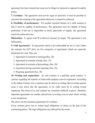 agreement has been entered into must not be illegal or immoral or opposed to public
policy.
7. Certainty: The agreement must not be vague or uncertain. It must be possible to
ascertain the meaning of the agreement otherwise, it cannot be enforced.
8. Possibility of performance: Yet another essential feature of a valid contract is
that it must be capable of performance. The agreement must be capable of being
performed. If the act is impossible in itself, physically or legally, the agreement
cannot be enforced at law.
Illustration: A, agrees with B to discover treasure by magic. The agreement is not
enforceable.
9. Void Agreements: An agreement which is not enforceable by law is void. Under
the contract Act.1872 there are five categories of agreements which are expressly
declared to be void. They are:
1. Agreement in restraint to marriage,(Sec. 26)
2. Agreement in restraint of trade, (Sec. 27)
3. Agreement in restraint of proceedings, (Sec. 28)
4. Agreement having uncertain meaning, (Sec. 29)
5. Wagering agreement (Sec. 30)
10. Writing and registration: An oral contract is a perfectly good contract. A
contract regarding the transfer of immovable property must be registered. According
to the Indian Contract Act, a contract may be oral or in writing. But in certain special
cases it lays down that the agreement, to be valid, must be in writing or/and
registered. The terms of an oral contract are sometimes difficult to prove. Therefore
important agreements are usually entered into in writing even in cases where writing
is not compulsory.
The above are the essential requirement of a contract.
Every contract gives rise to certain legal obligations or duties on the part of the
contracting parties. The legal obligations are enforced by the courts.
3
 