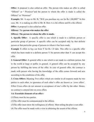 Offer: A proposal is also called an offer. The person who makes an offer is called
“Offeror” or “ Promisor”and the person to whom the offer is made is called the
Offeree” or “Promisee”
Example: Mr. A says to Mr. B, “Will you purchase my car for Rs.1,00,000?” In this
case, Mr. A is making an offer to Mr. B. Here A is the offeror and B is the offeree.
Offer: A proposal is also called an offer.
Offeror: The person who makes the offer.
Offeree: The person to whom the offer is made.
1. Specific Offer: A specific offer is one which is made to a definite person or
particular group of persons. A specific offer can be accepted only by that definite
person or that particular group of persons to whom it has been made.
Example X offers to buy car from Y for Rs 1.0 lakh. This offer is a specific offer
which has been made to a definite person Y No person other than Y can accept this
offer
2. General Offer: A general offer is one which is not made to a definite person, but
to the world at large or public in general. A general offer can be accepted by any
person by fulfilling the terms of the offer. In case of general offer, the contract is
made with person who having the knowledge of the offer comes forward and acts
according to the conditions of the offer.
3. Cross Offers: Meaning Two offers which are similar in all respects made by two
parties to each other, in ignorance of each other’s offer are known as `cross offers’.
Effect Cross offers do not amount to acceptance of one’s offer by the other. Hence,
no contract is entered into on cross offers.
1.6. Essentials elements of an offer:-
(1)There must be two parties.
(2)The offer must be communicated to the offeree.
(3)The offer must show the willingness of offeror. Mere telling the plan is not offer.
(4) The offer must be made with a view to obtaining the assent of the offeree.
6
 