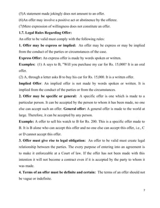 (5)A statement made jokingly does not amount to an offer.
(6)An offer may involve a positive act or abstinence by the offeree.
(7)Mere expression of willingness does not constitute an offer.
1.7. Legal Rules Regarding Offer:
An offer to be valid must comply with the following rules:
1. Offer may be express or implied: An offer may be express or may be implied
from the conduct of the parties or circumstances of the case.
Express Offer: An express offer is made by words spoken or written.
Examples: (1) A says to B, "Will you purchase my car for Rs. 15,000? It is an oral
offer.
(2) A, through a letter asks B to buy his car for Rs. 15,000. It is a written offer.
Implied Offer: An implied offer is not made by words spoken or written. It is
implied from the conduct of the parties or from the circumstances.
2. Offer may be specific or general: A specific offer is one which is made to a
particular person. It can be accepted by the person to whom it has been made, no one
else can accept such an offer. General offer: A general offer is made to the world at
large. Therefore, it can be accepted by any person.
Example: A offer to sell his watch to B for Rs. 200. This is a specific offer made to
B. It is B alone who can accept this offer and no one else can accept this offer, i.e., C
or D cannot accept this offer.
3. Offer must give rise to legal obligation: An offer to be valid must create legal
relationship between the parties. The every purpose of entering into an agreement is
to make it enforceable at a Court of law. If the offer has not been made with this
intention it will not become a contract even if it is accepted by the party to whom it
was made.
4. Terms of an offer must be definite and certain: The terms of an offer should not
be vague or indefinite.
7
 