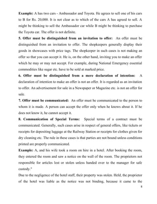 Example: A has two cars - Ambassador and Toyota. He agrees to sell one of his cars
to B for Rs. 20,000. It is not clear as to which of the cars A has agreed to sell. A
might be thinking to sell the Ambassador car while B might be thinking to purchase
the Toyota car. The offer is not definite.
5. Offer must be distinguished from an invitation to offer: An offer must be
distinguished from an invitation to offer. The shopkeepers generally display their
goods in showcases with price tags. The shopkeeper in such cases is not making an
offer so that you can accept it. He is, on the other hand, inviting you to make an offer
which he may or may not accept. For example, during National Emergency essential
commodities like sugar etc. have to be sold at marked price.
6. Offer must be distinguished from a mere declaration of intention: A
declaration of intention to make an offer is not an offer. It is regarded as an invitation
to offer. An advertisement for sale in a Newspaper or Magazine etc. is not an offer for
sale.
7. Offer must be communicated: An offer must be communicated to the person to
whom it is made. A person can accept the offer only when he knows about it. If he
does not know it, he cannot accept it.
8. Communication of Special Terms: Special terms of a contract must be
communicated. Generally, such cases arise in respect of general offers, like tickets or
receipts for depositing luggage at the Railway Station or receipts for clothes given for
dry cleaning etc. The rule in these cases is that parties are not bound unless conditions
printed are properly communicated.
Example: A, and his wife took a room on hire in a hotel. After booking the room,
they entered the room and saw a notice on the wall of the room. The proprietors not
responsible for articles lost or stolen unless handed over to the manager for safe
custody."
Due to the negligence of the hotel staff, their property was stolen. Held, the proprietor
of the hotel was liable as the notice was not binding, because it came to the
8
 