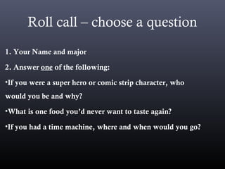 Roll call – choose a question
1. Your Name and major
2. Answer one of the following:
•If you were a super hero or comic strip character, who
would you be and why?
•What is one food you’d never want to taste again?
•If you had a time machine, where and when would you go?
 