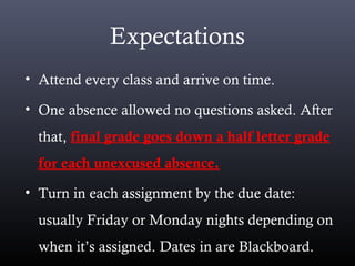 Expectations
• Attend every class and arrive on time.
• One absence allowed no questions asked. After
that, final grade goes down a half letter grade
for each unexcused absence.
• Turn in each assignment by the due date:
usually Friday or Monday nights depending on
when it’s assigned. Dates in are Blackboard.
 