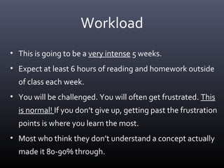 Workload
• This is going to be a very intense 5 weeks.
• Expect at least 6 hours of reading and homework outside
of class each week.
• You will be challenged. You will often get frustrated. This
is normal! If you don’t give up, getting past the frustration
points is where you learn the most.
• Most who think they don’t understand a concept actually
made it 80-90% through.
 