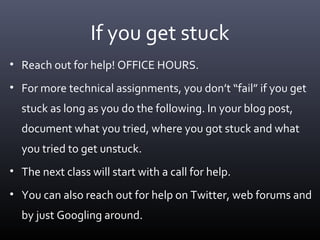 If you get stuck
• Reach out for help! OFFICE HOURS.
• For more technical assignments, you don’t “fail” if you get
stuck as long as you do the following. In your blog post,
document what you tried, where you got stuck and what
you tried to get unstuck.
• The next class will start with a call for help.
• You can also reach out for help on Twitter, web forums and
by just Googling around.
 