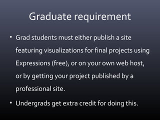 Graduate requirement
• Grad students must either publish a site
featuring visualizations for final projects using
Expressions (free), or on your own web host,
or by getting your project published by a
professional site.
• Undergrads get extra credit for doing this.
 