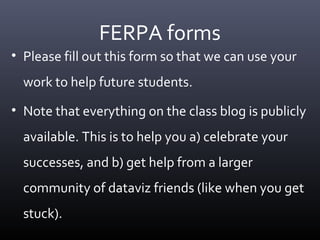 FERPA forms
• Please fill out this form so that we can use your
work to help future students.
• Note that everything on the class blog is publicly
available. This is to help you a) celebrate your
successes, and b) get help from a larger
community of dataviz friends (like when you get
stuck).
 