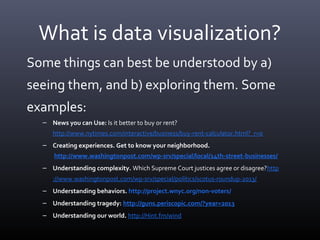 What is data visualization?
Some things can best be understood by a)
seeing them, and b) exploring them. Some
examples:
– News you can Use: Is it better to buy or rent?
http://www.nytimes.com/interactive/business/buy-rent-calculator.html?_r=0
– Creating experiences. Get to know your neighborhood.
http://www.washingtonpost.com/wp-srv/special/local/14th-street-businesses/
– Understanding complexity. Which Supreme Court justices agree or disagree?http
://www.washingtonpost.com/wp-srv/special/politics/scotus-roundup-2013/
– Understanding behaviors. http://project.wnyc.org/non-voters/
– Understanding tragedy: http://guns.periscopic.com/?year=2013
– Understanding our world. http://Hint.fm/wind
 