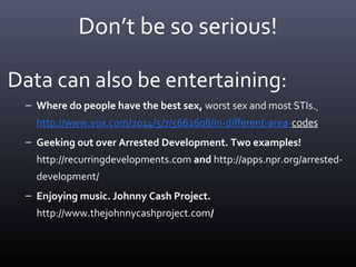 Don’t be so serious!
Data can also be entertaining:
– Where do people have the best sex, worst sex and most STIs.
http://www.vox.com/2014/5/7/5662608/in-different-area-codes
– Geeking out over Arrested Development. Two examples!
http://recurringdevelopments.com and http://apps.npr.org/arrested-
development/
– Enjoying music. Johnny Cash Project.
http://www.thejohnnycashproject.com/
 