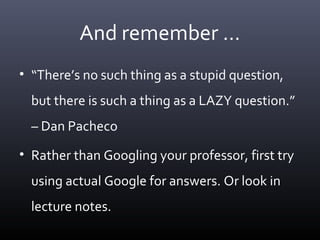 And remember …
• “There’s no such thing as a stupid question,
but there is such a thing as a LAZY question.”
– Dan Pacheco
• Rather than Googling your professor, first try
using actual Google for answers. Or look in
lecture notes.
 