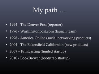 My path …
• 1994 - The Denver Post (reporter)
• 1996 - Washingtonpost.com (launch team)
• 1998 - America Online (social networking products)
• 2004 - The Bakersfield Californian (new products)
• 2007 – Printcasting (funded startup)
• 2010 - BookBrewer (bootstrap startup)
 