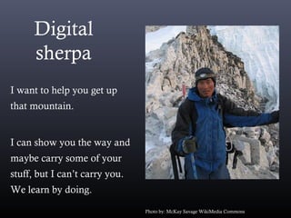 Digital
sherpa
I want to help you get up
that mountain.
I can show you the way and
maybe carry some of your
stuff, but I can’t carry you.
We learn by doing.
Photo by: McKay Savage WikiMedia Commons
 