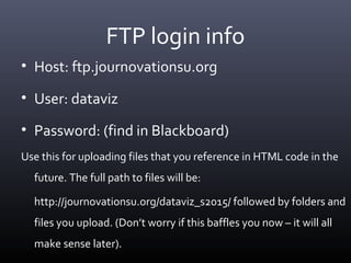 FTP login info
• Host: ftp.journovationsu.org
• User: dataviz
• Password: (find in Blackboard)
Use this for uploading files that you reference in HTML code in the
future. The full path to files will be:
http://journovationsu.org/dataviz_s2015/ followed by folders and
files you upload. (Don’t worry if this baffles you now – it will all
make sense later).
 
