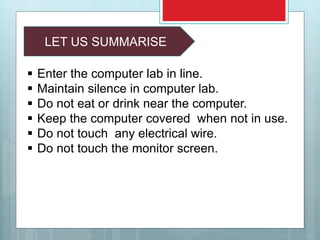 LET US SUMMARISE
 Enter the computer lab in line.
 Maintain silence in computer lab.
 Do not eat or drink near the computer.
 Keep the computer covered when not in use.
 Do not touch any electrical wire.
 Do not touch the monitor screen.
 