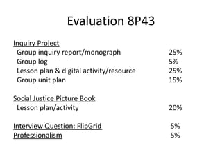 Evaluation 8P43
Inquiry Project
Group inquiry report/monograph 25%
Group log 5%
Lesson plan & digital activity/resource 25%
Group unit plan 15%
Social Justice Picture Book
Lesson plan/activity 20%
Interview Question: FlipGrid 5%
Professionalism 5%
 