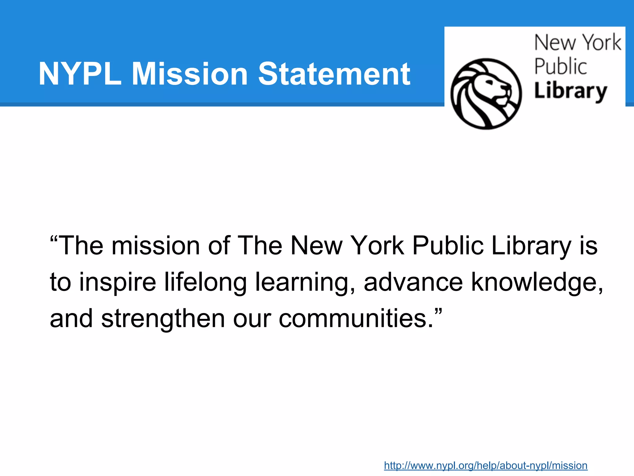 NYPL Mission Statement

“The mission of The New York Public Library is
to inspire lifelong learning, advance knowledge,
and strengthen our communities.”

http://www.nypl.org/help/about-nypl/mission

 
