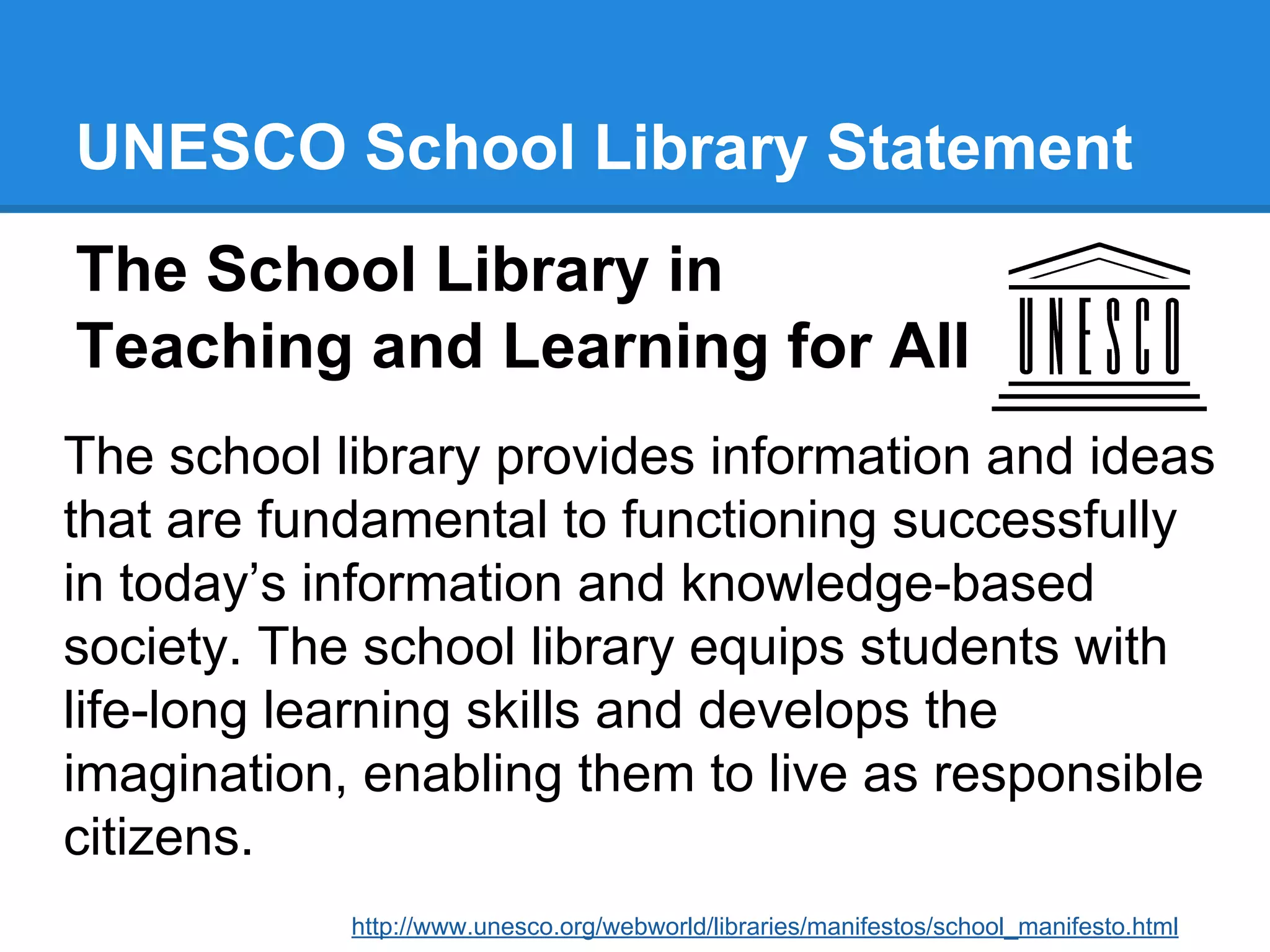 UNESCO School Library Statement
The School Library in
Teaching and Learning for All
The school library provides information and ideas
that are fundamental to functioning successfully
in today’s information and knowledge-based
society. The school library equips students with
life-long learning skills and develops the
imagination, enabling them to live as responsible
citizens.
http://www.unesco.org/webworld/libraries/manifestos/school_manifesto.html

 
