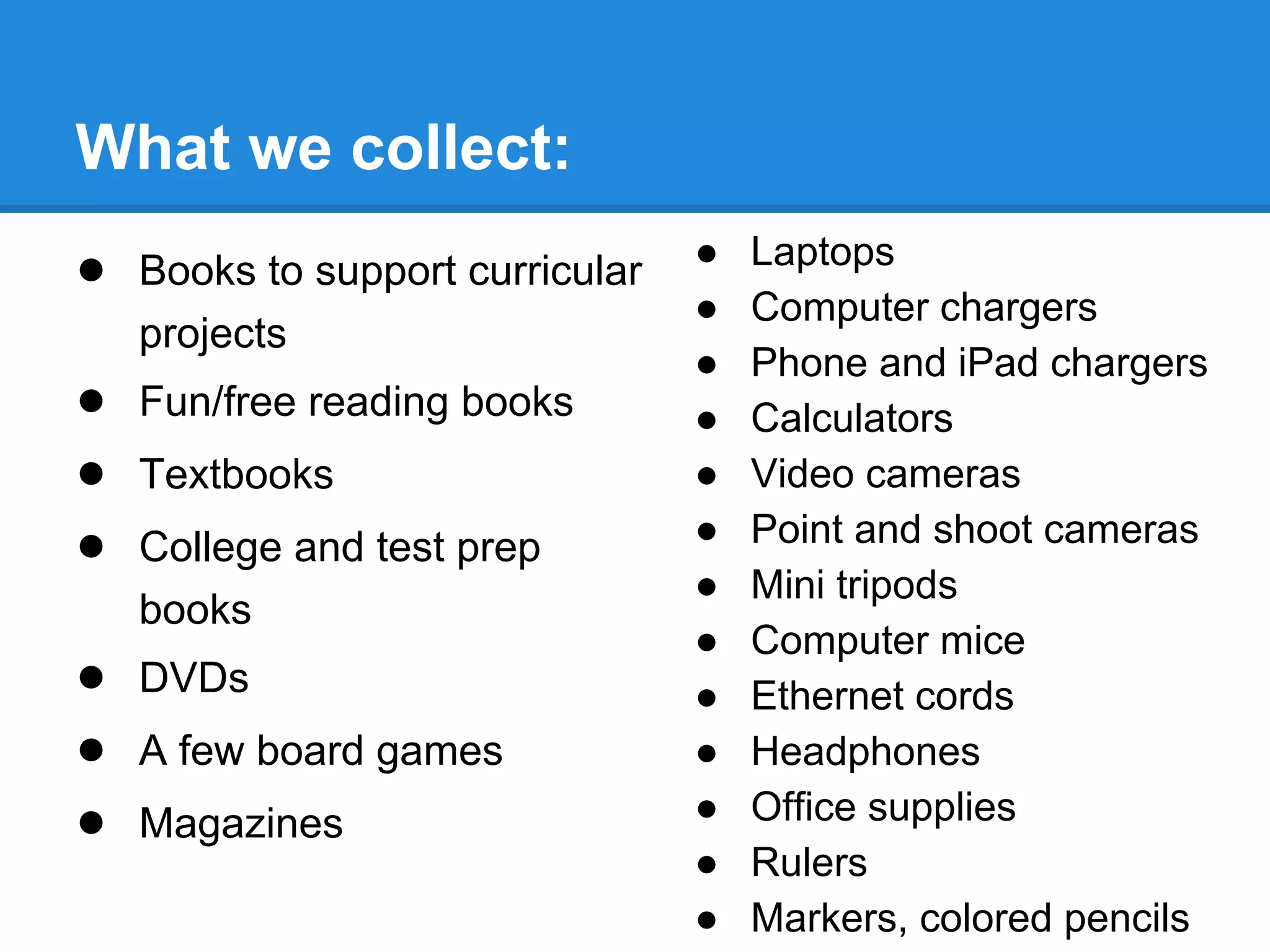 What we collect:
● Books to support curricular
projects

● Fun/free reading books
● Textbooks
● College and test prep
books

● DVDs
● A few board games
● Magazines

●
●
●
●
●
●
●
●
●
●
●
●
●

Laptops
Computer chargers
Phone and iPad chargers
Calculators
Video cameras
Point and shoot cameras
Mini tripods
Computer mice
Ethernet cords
Headphones
Office supplies
Rulers
Markers, colored pencils

 