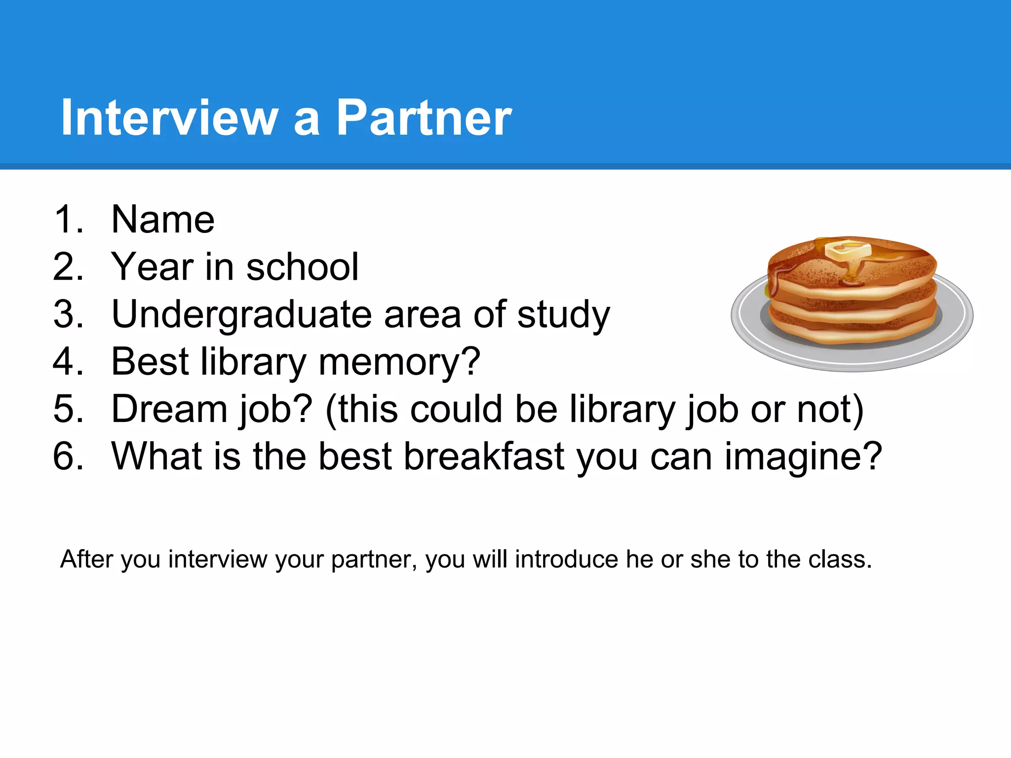 Interview a Partner
1.
2.
3.
4.
5.
6.

Name
Year in school
Undergraduate area of study
Best library memory?
Dream job? (this could be library job or not)
What is the best breakfast you can imagine?

After you interview your partner, you will introduce he or she to the class.

 