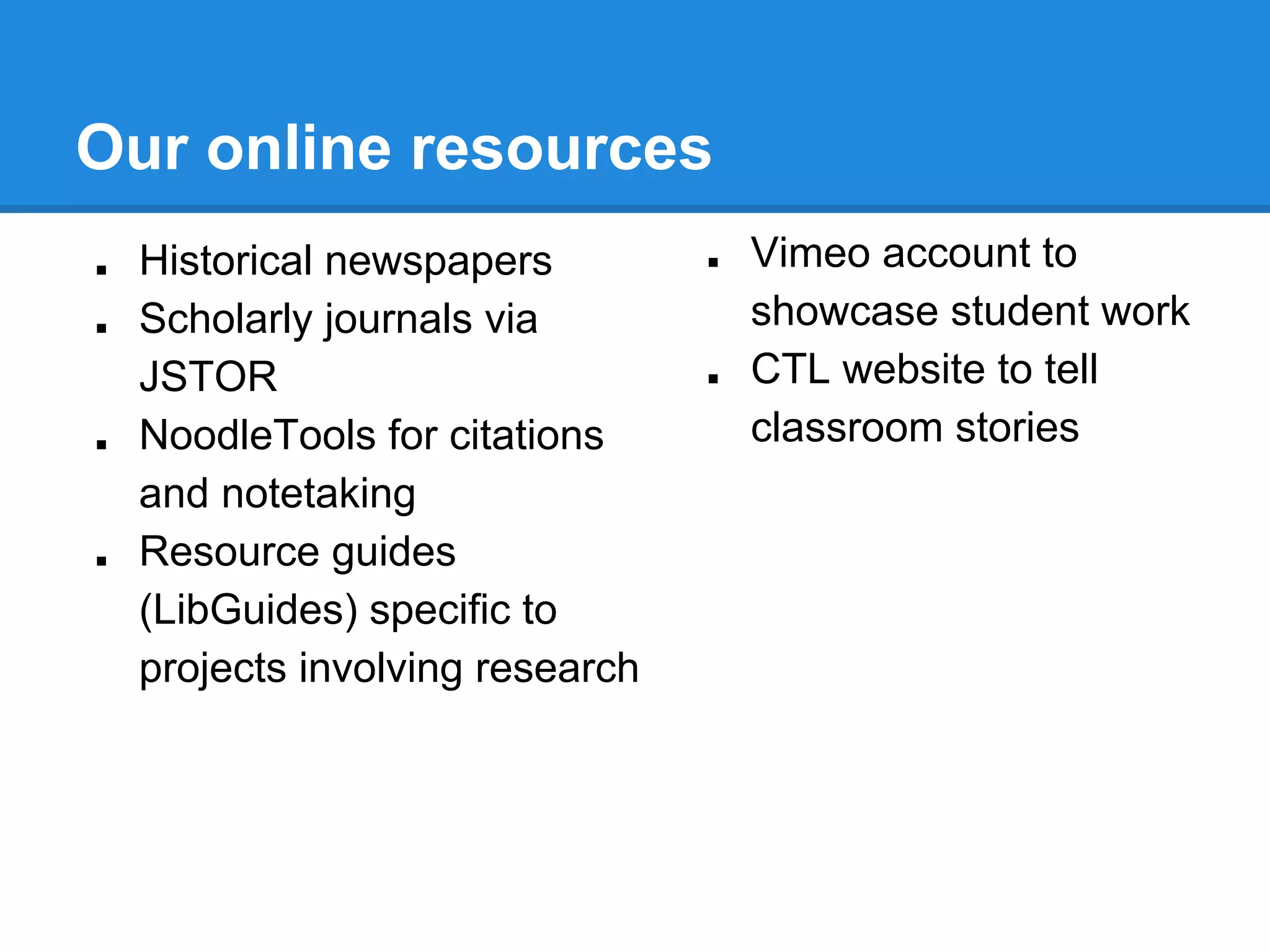 Our online resources
■
■

■

■

Historical newspapers
Scholarly journals via
JSTOR
NoodleTools for citations
and notetaking
Resource guides
(LibGuides) specific to
projects involving research

■

■

Vimeo account to
showcase student work
CTL website to tell
classroom stories

 