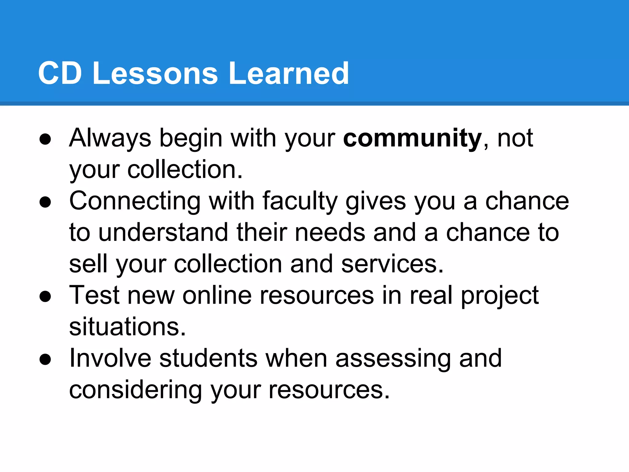 CD Lessons Learned
● Always begin with your community, not
your collection.
● Connecting with faculty gives you a chance
to understand their needs and a chance to
sell your collection and services.
● Test new online resources in real project
situations.
● Involve students when assessing and
considering your resources.

 
