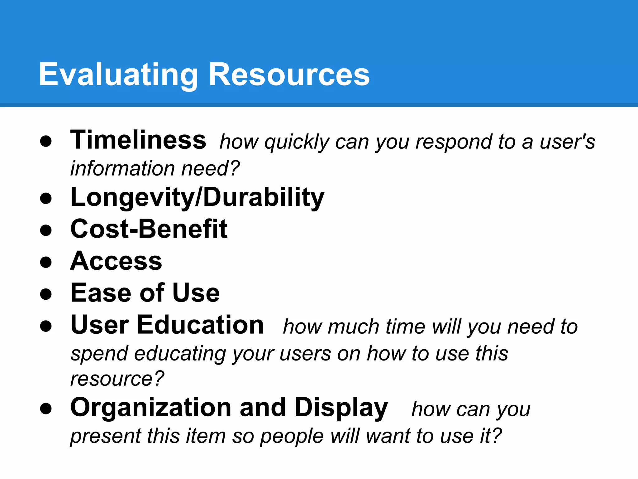 Evaluating Resources
● Timeliness how quickly can you respond to a user's
information need?

●
●
●
●
●
●

Longevity/Durability
Cost-Benefit
Access
Ease of Use
User Education how much time will you need to
spend educating your users on how to use this
resource?
Organization and Display how can you
present this item so people will want to use it?

 