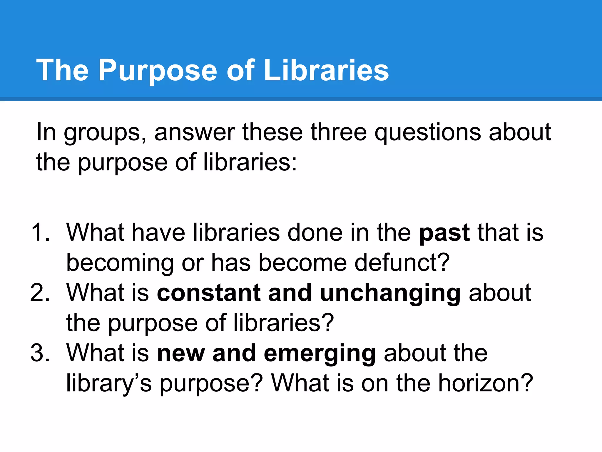 The Purpose of Libraries
In groups, answer these three questions about
the purpose of libraries:
1. What have libraries done in the past that is
becoming or has become defunct?
2. What is constant and unchanging about
the purpose of libraries?
3. What is new and emerging about the
library’s purpose? What is on the horizon?

 