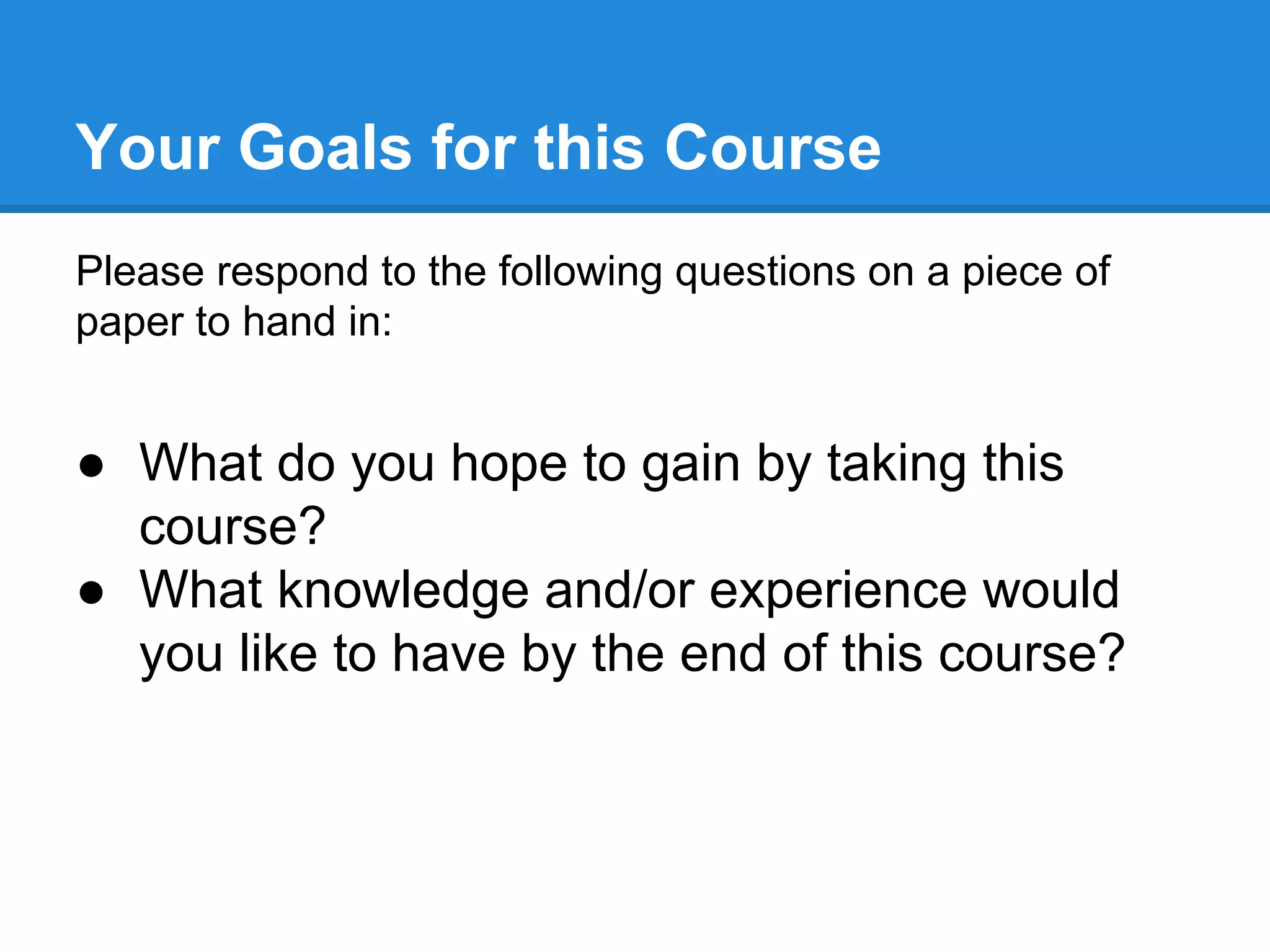 Your Goals for this Course
Please respond to the following questions on a piece of
paper to hand in:

● What do you hope to gain by taking this
course?
● What knowledge and/or experience would
you like to have by the end of this course?

 