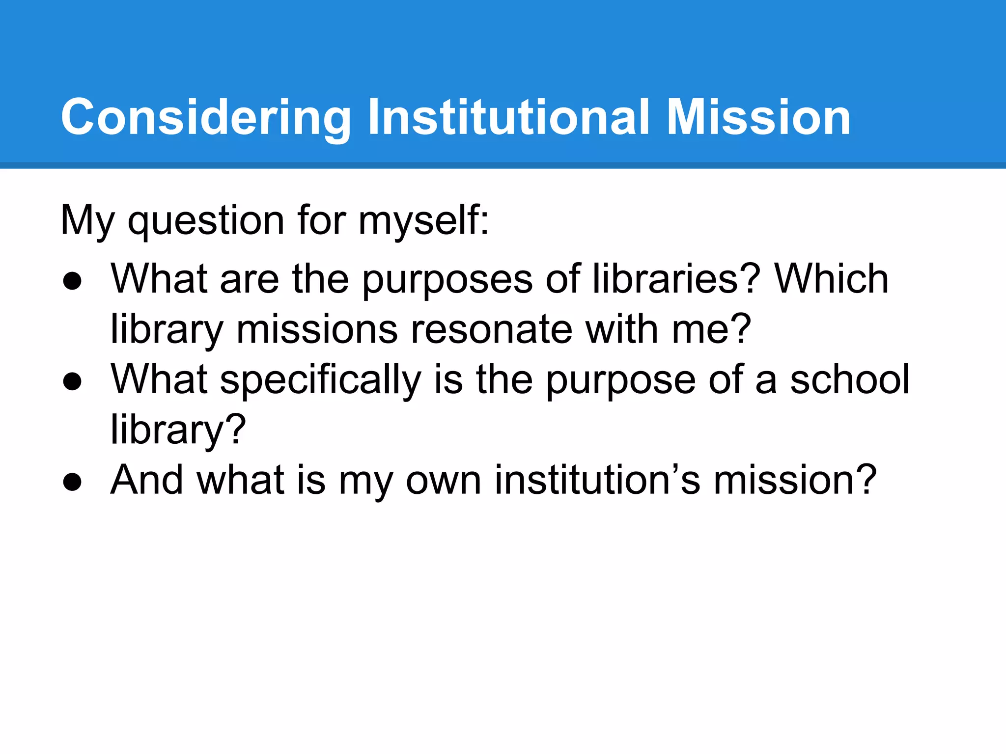 Considering Institutional Mission
My question for myself:
● What are the purposes of libraries? Which
library missions resonate with me?
● What specifically is the purpose of a school
library?
● And what is my own institution’s mission?

 