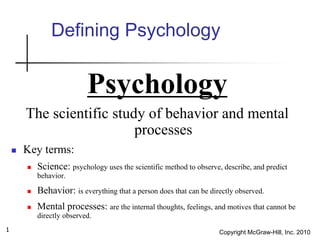 Copyright McGraw-Hill, Inc. 2010
1
Defining Psychology
Psychology
The scientific study of behavior and mental
processes
 Key terms:
 Science: psychology uses the scientific method to observe, describe, and predict
behavior.
 Behavior: is everything that a person does that can be directly observed.
 Mental processes: are the internal thoughts, feelings, and motives that cannot be
directly observed.
 