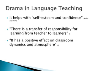 It helps with “self-esteem and confidence” (Maley and Duff I)“There is a transfer of responsibility for learning from teacher to learners” (I)“It has a positive effect on classroom dynamics and atmosphere” (I)Drama in LanguageTeaching