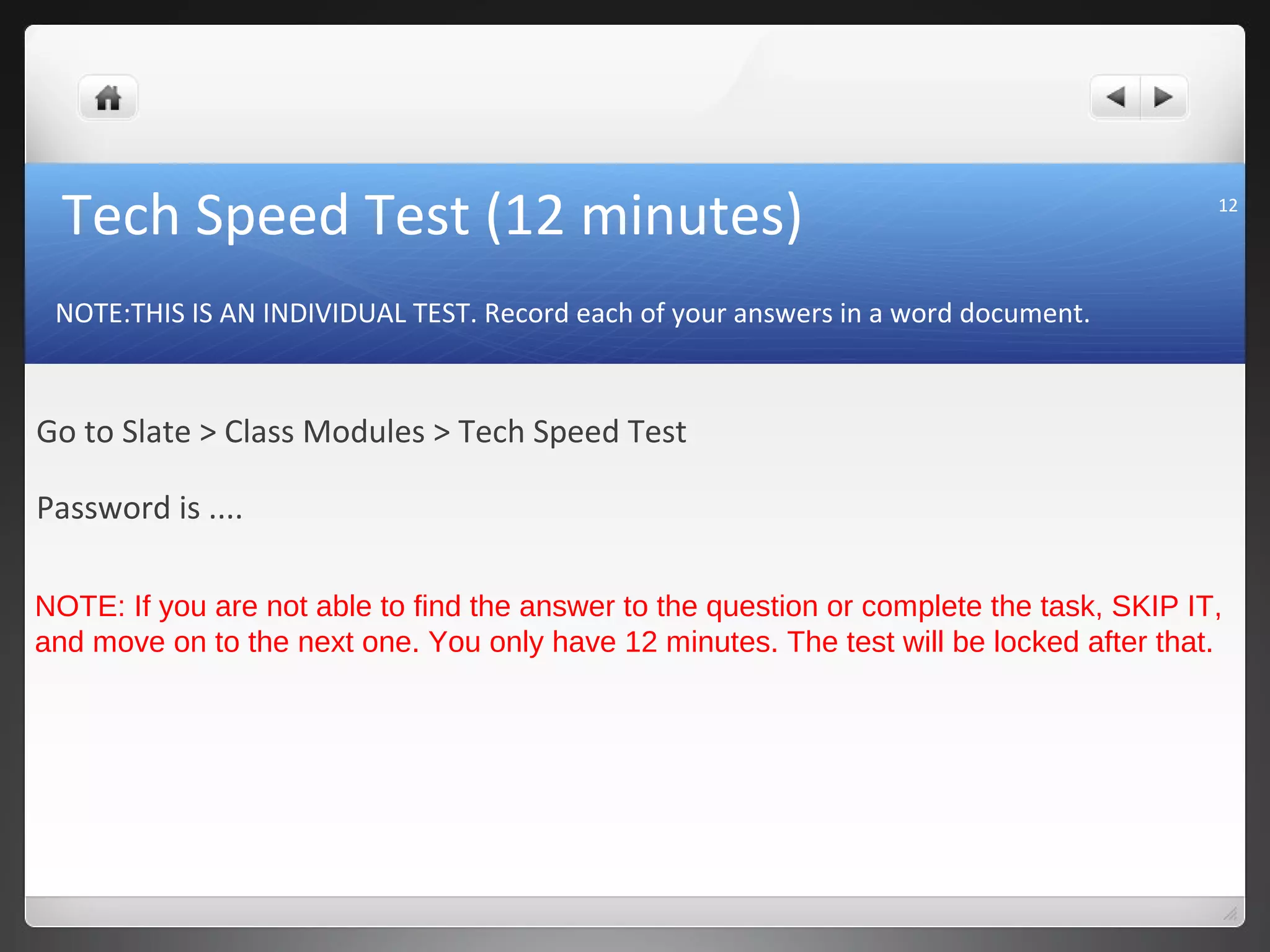 Tech Speed Test (12 minutes)                                                            12




 NOTE:THIS IS AN INDIVIDUAL TEST. Record each of your answers in a word document.



Go to Slate > Class Modules > Tech Speed Test

Password is ....

NOTE: If you are not able to find the answer to the question or complete the task, SKIP IT,
and move on to the next one. You only have 12 minutes. The test will be locked after that.
 