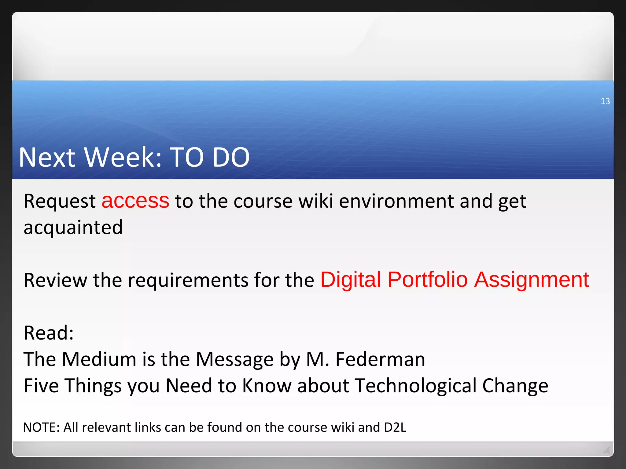 13




Next Week: TO DO
Request access to the course wiki environment and get
acquainted

Review the requirements for the Digital Portfolio Assignment

Read:
The Medium is the Message by M. Federman
Five Things you Need to Know about Technological Change
NOTE: All relevant links can be found on the course wiki and D2L
 