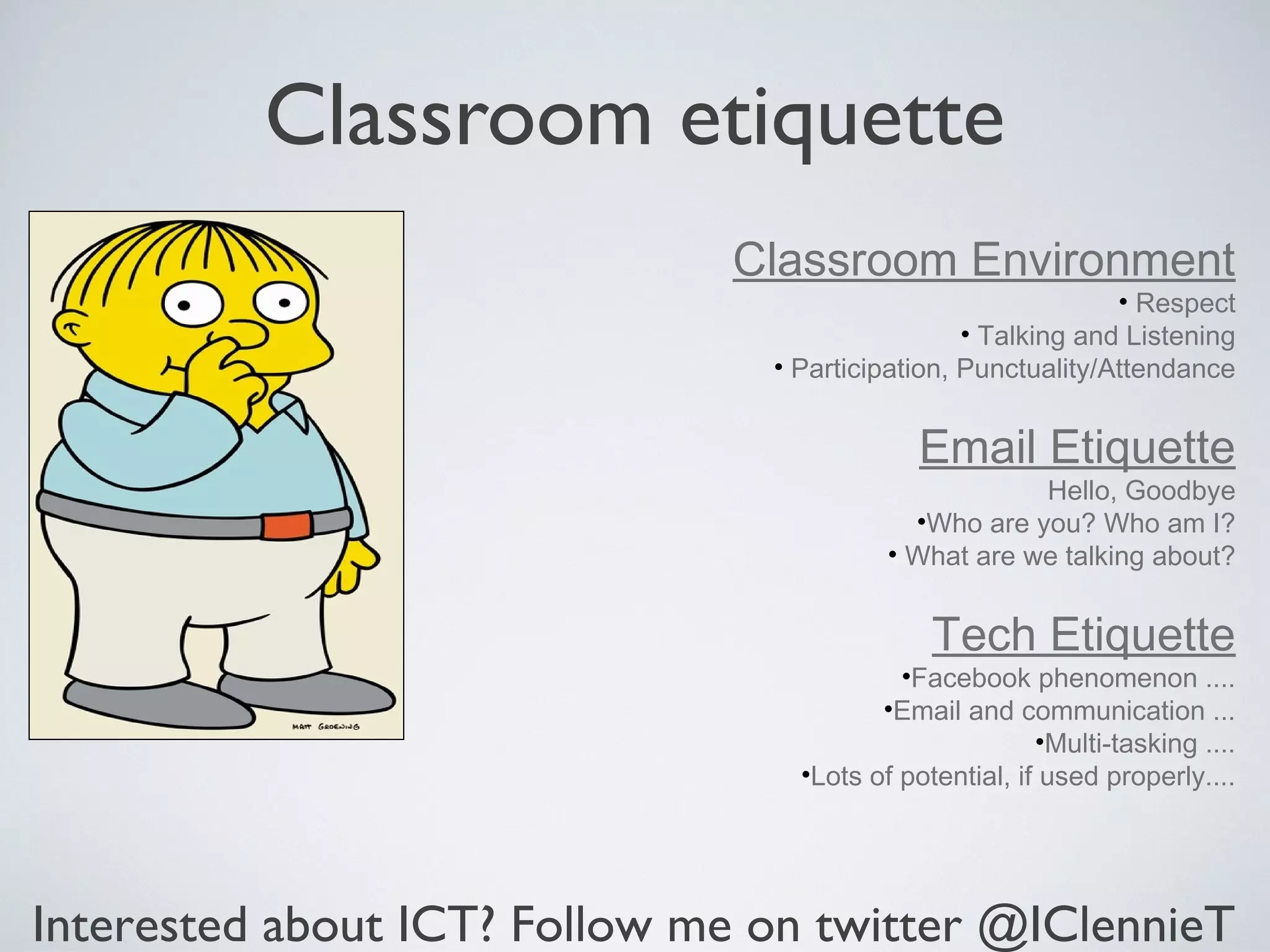 Classroom etiquette
                              Classroom Environment
                                                              • Respect
                                                 • Talking and Listening
                                • Participation, Punctuality/Attendance


                                             Email Etiquette
                                                      Hello, Goodbye
                                            •Who are you? Who am I?
                                          • What are we talking about?


                                              Tech Etiquette
                                           •Facebook phenomenon ....
                                         •Email and communication ...
                                                        •Multi-tasking ....
                                  •Lots of potential, if used properly....




Interested about ICT? Follow me on twitter @IClennieT
 