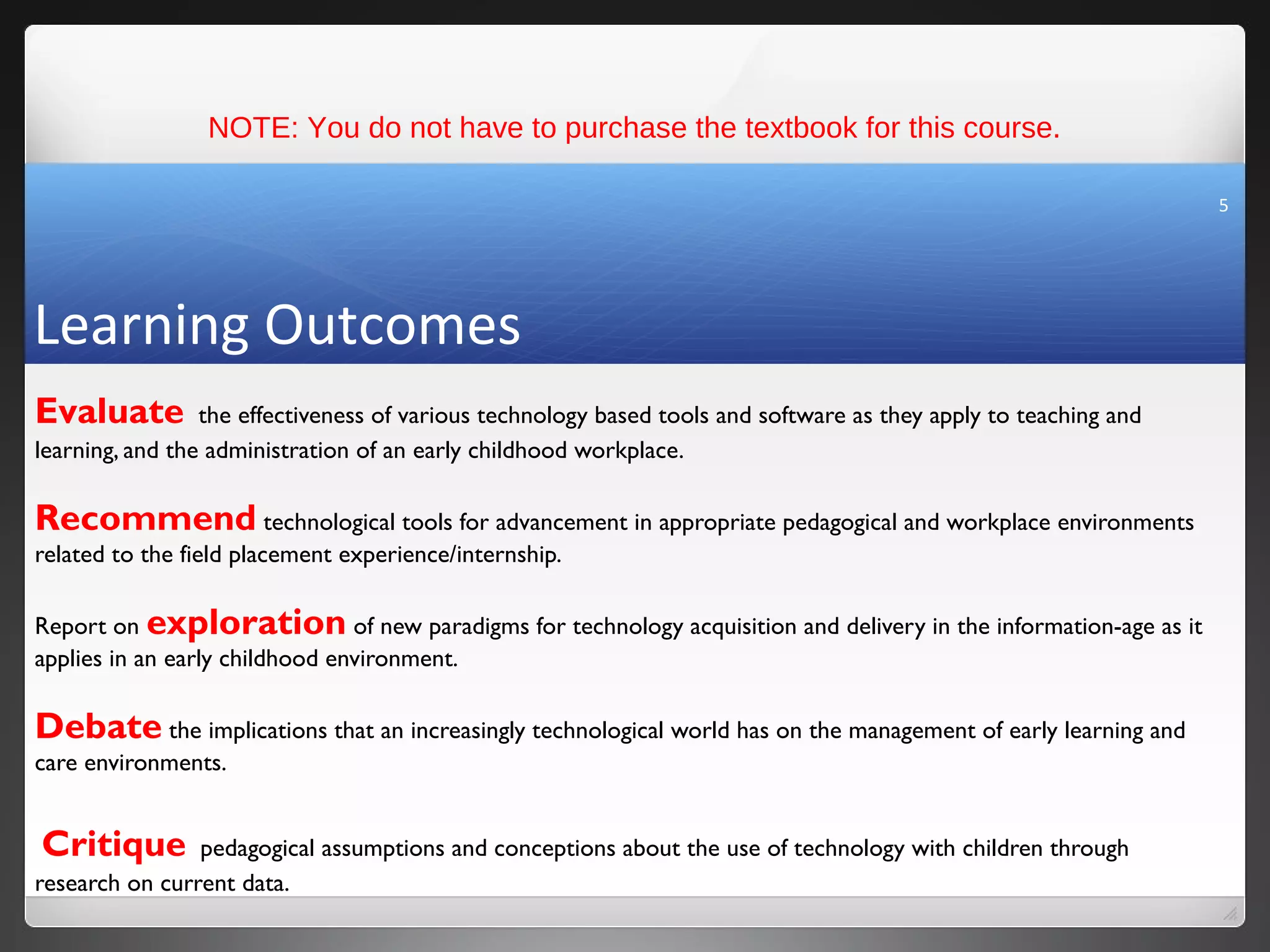 NOTE: You do not have to purchase the textbook for this course.

                                                                                                                  5




Learning Outcomes
Evaluate         the effectiveness of various technology based tools and software as they apply to teaching and
learning, and the administration of an early childhood workplace.

Recommend technological tools for advancement in appropriate pedagogical and workplace environments
related to the field placement experience/internship.

Report on exploration of new paradigms for technology acquisition and delivery in the information-age as it
applies in an early childhood environment.

Debate the implications that an increasingly technological world has on the management of early learning and
care environments.


Critique        pedagogical assumptions and conceptions about the use of technology with children through
research on current data.
 