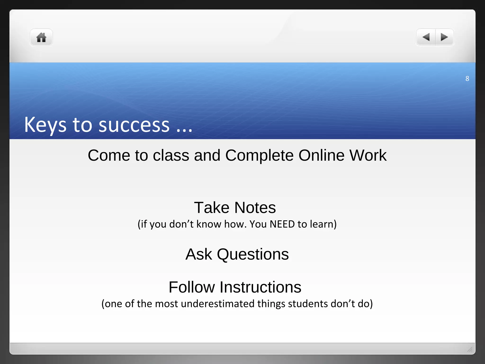 8




Keys to success ...
       Come to class and Complete Online Work


                           Take Notes
               (if you don’t know how. You NEED to learn)

                         Ask Questions

                      Follow Instructions
        (one of the most underestimated things students don’t do)
 